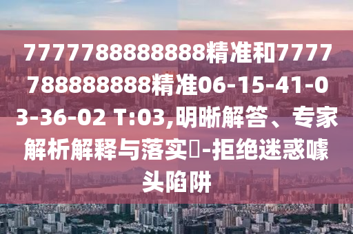 7777788888888精準(zhǔn)和7777788888888精準(zhǔn)06-15-41-03-36-02 T:03,明晰解答、專家解析解釋與落實(shí)?-拒絕迷惑噱頭陷阱