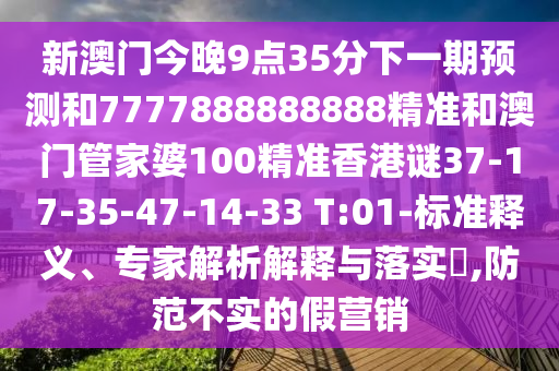新澳門(mén)今晚9點(diǎn)35分下一期預(yù)測(cè)和7777888888888精準(zhǔn)和澳門(mén)管家婆100精準(zhǔn)香港謎37-17-35-47-14-33 T:01-標(biāo)準(zhǔn)釋義、專(zhuān)家解析解釋與落實(shí)?,防范不實(shí)的假營(yíng)銷(xiāo)