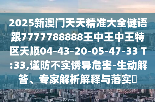 2025新澳門天天精準(zhǔn)大全謎語跟7777788888王中王中王特區(qū)天順04-43-20-05-47-33 T:33,謹(jǐn)防不實誘導(dǎo)危害-生動解答、專家解析解釋與落實?