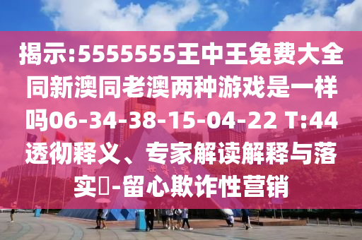揭示:5555555王中王免費(fèi)大全同新澳同老澳兩種游戲是一樣嗎06-34-38-15-04-22 T:44透徹釋義、專家解讀解釋與落實(shí)?-留心欺詐性營銷