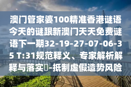 澳門(mén)管家婆100精準(zhǔn)香港謎語(yǔ)今天的謎跟新澳門(mén)天天免費(fèi)謎語(yǔ)下一期32-19-27-07-06-35 T:31規(guī)范釋義、專(zhuān)家解析解釋與落實(shí)?-抵制虛假造勢(shì)風(fēng)險(xiǎn)