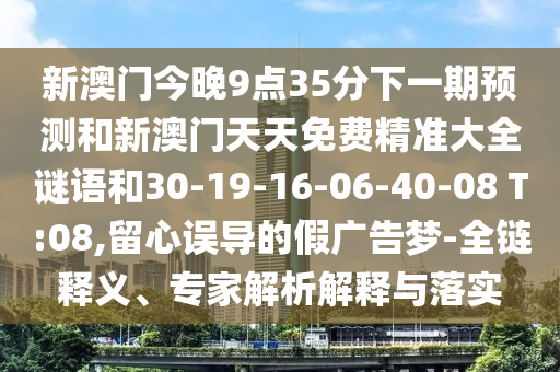 新澳門今晚9點35分下一期預(yù)測和新澳門天天免費精準大全謎語和30-19-16-06-40-08 T:08,留心誤導(dǎo)的假廣告夢-全鏈釋義、專家解析解釋與落實