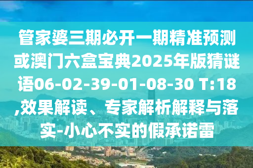 管家婆三期必開一期精準(zhǔn)預(yù)測或澳門六盒寶典2025年版猜謎語06-02-39-01-08-30 T:18,效果解讀、專家解析解釋與落實-小心不實的假承諾雷