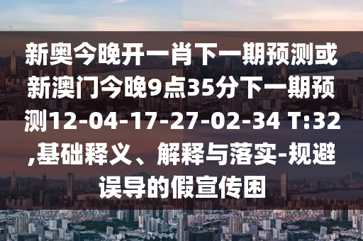 新奧今晚開(kāi)一肖下一期預(yù)測(cè)或新澳門(mén)今晚9點(diǎn)35分下一期預(yù)測(cè)12-04-17-27-02-34 T:32,基礎(chǔ)釋義、解釋與落實(shí)-規(guī)避誤導(dǎo)的假宣傳困