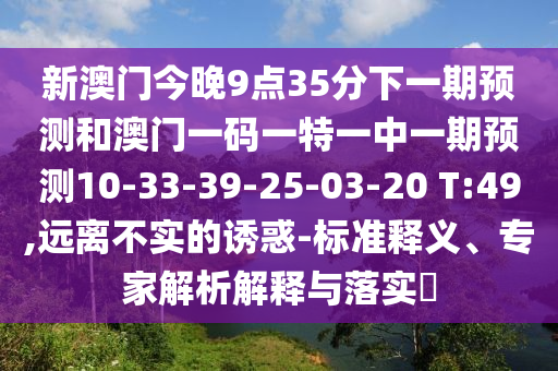 新澳門今晚9點35分下一期預測和澳門一碼一特一中一期預測10-33-39-25-03-20 T:49,遠離不實的誘惑-標準釋義、專家解析解釋與落實?