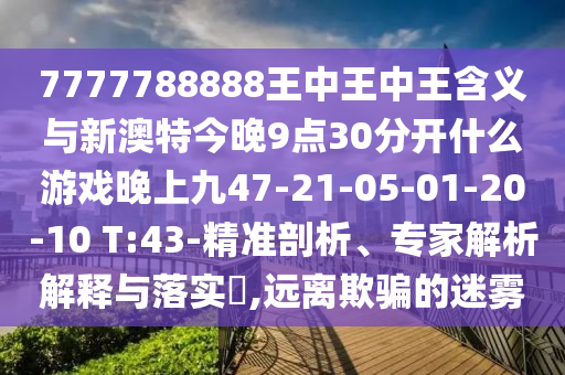 7777788888王中王中王含義與新澳特今晚9點(diǎn)30分開(kāi)什么游戲晚上九47-21-05-01-20-10 T:43-精準(zhǔn)剖析、專(zhuān)家解析解釋與落實(shí)?,遠(yuǎn)離欺騙的迷霧