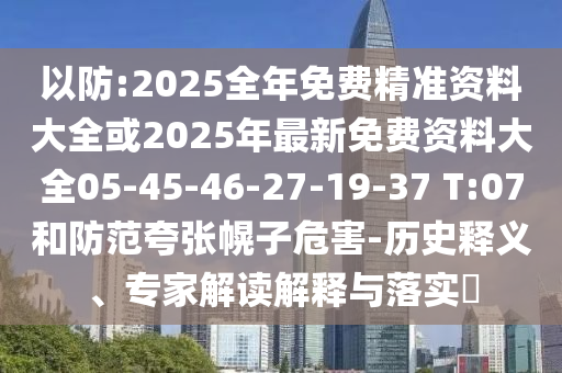 以防:2025全年免費(fèi)精準(zhǔn)資料大全或2025年最新免費(fèi)資料大全05-45-46-27-19-37 T:07和防范夸張幌子危害-歷史釋義、專家解讀解釋與落實(shí)?