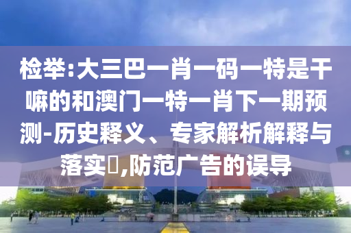 檢舉:大三巴一肖一碼一特是干嘛的和澳門一特一肖下一期預(yù)測-歷史釋義、專家解析解釋與落實(shí)?,防范廣告的誤導(dǎo)