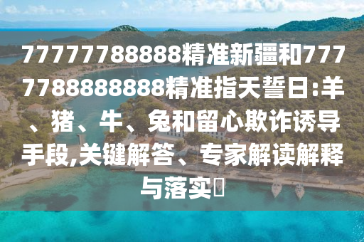 77777788888精準(zhǔn)新疆和7777788888888精準(zhǔn)指天誓日:羊、豬、牛、兔和留心欺詐誘導(dǎo)手段,關(guān)鍵解答、專家解讀解釋與落實(shí)?