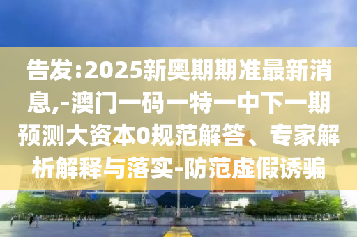 告發(fā):2025新奧期期準最新消息,-澳門一碼一特一中下一期預測大資本0規(guī)范解答、專家解析解釋與落實-防范虛假誘騙
