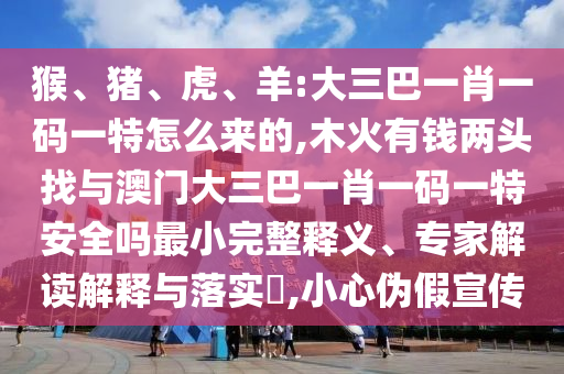 猴、豬、虎、羊:大三巴一肖一碼一特怎么來的,木火有錢兩頭找與澳門大三巴一肖一碼一特安全嗎最小完整釋義、專家解讀解釋與落實?,小心偽假宣傳