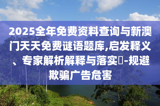 2025全年免費資料查詢與新澳門天天免費謎語題庫,啟發(fā)釋義、專家解析解釋與落實?-規(guī)避欺騙廣告危害