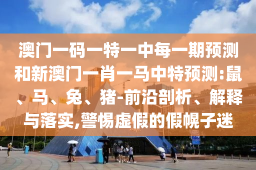 澳門一碼一特一中每一期預(yù)測和新澳門一肖一馬中特預(yù)測:鼠、馬、兔、豬-前沿剖析、解釋與落實(shí),警惕虛假的假幌子迷