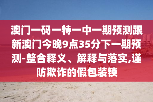 澳門一碼一特一中一期預(yù)測(cè)跟新澳門今晚9點(diǎn)35分下一期預(yù)測(cè)-整合釋義、解釋與落實(shí),謹(jǐn)防欺詐的假包裝鎖