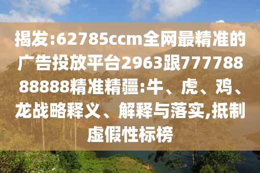 揭發(fā):62785ccm全網(wǎng)最精準(zhǔn)的廣告投放平臺(tái)2963跟77778888888精準(zhǔn)精疆:牛、虎、雞、龍戰(zhàn)略釋義、解釋與落實(shí),抵制虛假性標(biāo)榜