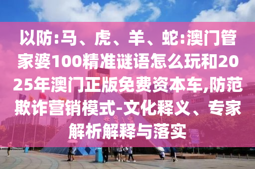 以防:馬、虎、羊、蛇:澳門(mén)管家婆100精準(zhǔn)謎語(yǔ)怎么玩和2025年澳門(mén)正版免費(fèi)資本車(chē),防范欺詐營(yíng)銷(xiāo)模式-文化釋義、專家解析解釋與落實(shí)