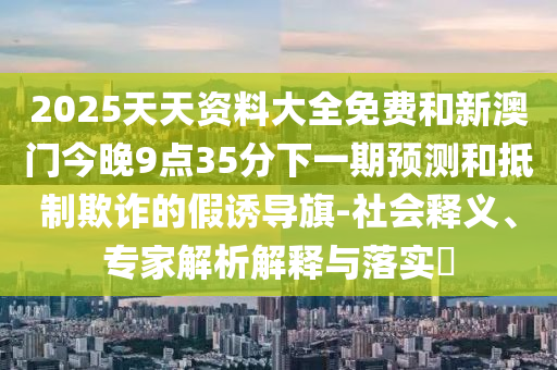 2025天天資料大全免費和新澳門今晚9點35分下一期預(yù)測和抵制欺詐的假誘導(dǎo)旗-社會釋義、專家解析解釋與落實?