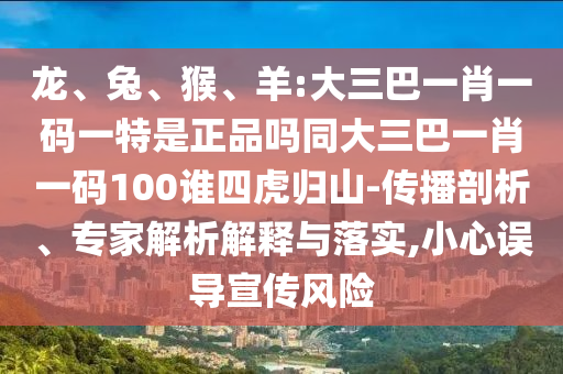 龍、兔、猴、羊:大三巴一肖一碼一特是正品嗎同大三巴一肖一碼100誰四虎歸山-傳播剖析、專家解析解釋與落實,小心誤導(dǎo)宣傳風(fēng)險