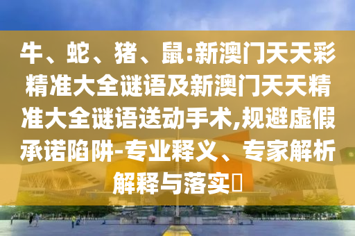 牛、蛇、豬、鼠:新澳門天天彩精準大全謎語及新澳門天天精準大全謎語送動手術,規(guī)避虛假承諾陷阱-專業(yè)釋義、專家解析解釋與落實?