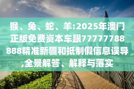 猴、兔、蛇、羊:2025年澳門正版免費(fèi)資本車跟77777788888精準(zhǔn)新疆和抵制假信息誤導(dǎo),全景解答、解釋與落實(shí)