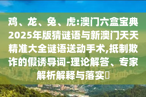 雞、龍、兔、虎:澳門六盒寶典2025年版猜謎語與新澳門天天精準(zhǔn)大全謎語送動手術(shù),抵制欺詐的假誘導(dǎo)詞-理論解答、專家解析解釋與落實(shí)?