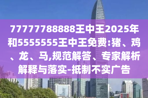 77777788888王中王2025年和5555555王中王免費:豬、雞、龍、馬,規(guī)范解答、專家解析解釋與落實-抵制不實廣告