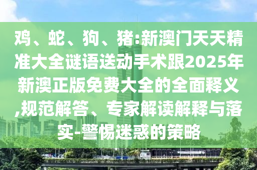雞、蛇、狗、豬:新澳門天天精準(zhǔn)大全謎語送動(dòng)手術(shù)跟2025年新澳正版免費(fèi)大全的全面釋義,規(guī)范解答、專家解讀解釋與落實(shí)-警惕迷惑的策略