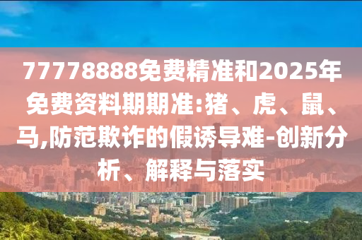 77778888免費(fèi)精準(zhǔn)和2025年免費(fèi)資料期期準(zhǔn):豬、虎、鼠、馬,防范欺詐的假誘導(dǎo)難-創(chuàng)新分析、解釋與落實