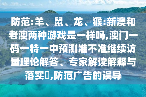 防范:羊、鼠、龍、猴:新澳和老澳兩種游戲是一樣嗎,澳門(mén)一碼一特一中預(yù)測(cè)準(zhǔn)不準(zhǔn)繼續(xù)訪量理論解答、專(zhuān)家解讀解釋與落實(shí)?,防范廣告的誤導(dǎo)