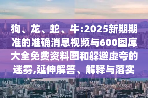 狗、龍、蛇、牛:2025新期期準(zhǔn)的準(zhǔn)確消息視頻與600圖庫(kù)大全免費(fèi)資料圖和躲避虛夸的迷霧,延伸解答、解釋與落實(shí)