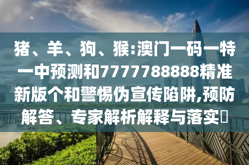 豬、羊、狗、猴:澳門(mén)一碼一特一中預(yù)測(cè)和7777788888精準(zhǔn)新版?zhèn)€和警惕偽宣傳陷阱,預(yù)防解答、專家解析解釋與落實(shí)?