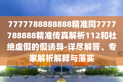 7777788888888精準(zhǔn)同7777788888精準(zhǔn)傳真解析112和杜絕虛假的假誘導(dǎo)-詳盡解答、專(zhuān)家解析解釋與落實(shí)