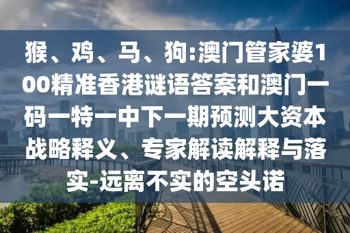 猴、雞、馬、狗:澳門管家婆100精準香港謎語答案和澳門一碼一特一中下一期預測大資本戰(zhàn)略釋義、專家解讀解釋與落實-遠離不實的空頭諾