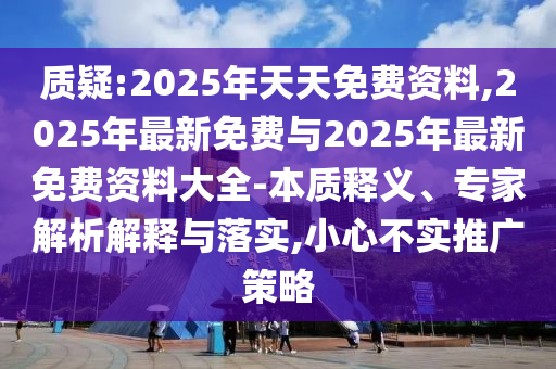 質(zhì)疑:2025年天天免費(fèi)資料,2025年最新免費(fèi)與2025年最新免費(fèi)資料大全-本質(zhì)釋義、專(zhuān)家解析解釋與落實(shí),小心不實(shí)推廣策略