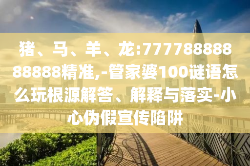 豬、馬、羊、龍:77778888888888精準(zhǔn),-管家婆100謎語怎么玩根源解答、解釋與落實(shí)-小心偽假宣傳陷阱