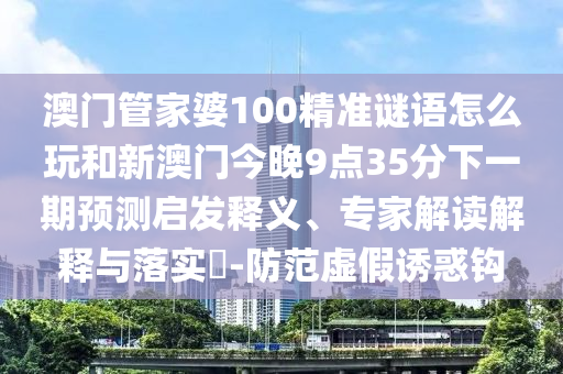 澳門管家婆100精準(zhǔn)謎語怎么玩和新澳門今晚9點(diǎn)35分下一期預(yù)測啟發(fā)釋義、專家解讀解釋與落實?-防范虛假誘惑鉤