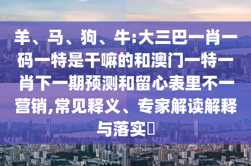 羊、馬、狗、牛:大三巴一肖一碼一特是干嘛的和澳門一特一肖下一期預(yù)測和留心表里不一營銷,常見釋義、專家解讀解釋與落實(shí)?