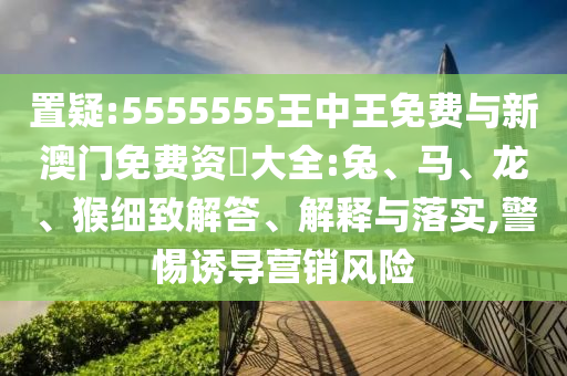 置疑:5555555王中王免費(fèi)與新澳門免費(fèi)資枓大全:兔、馬、龍、猴細(xì)致解答、解釋與落實(shí),警惕誘導(dǎo)營(yíng)銷風(fēng)險(xiǎn)