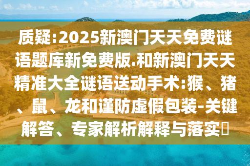 質(zhì)疑:2025新澳門天天免費(fèi)謎語題庫新免費(fèi)版.和新澳門天天精準(zhǔn)大全謎語送動(dòng)手術(shù):猴、豬、鼠、龍和謹(jǐn)防虛假包裝-關(guān)鍵解答、專家解析解釋與落實(shí)?