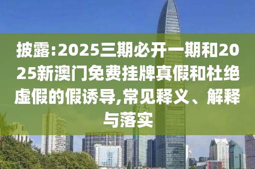 披露:2025三期必開一期和2025新澳門免費掛牌真假和杜絕虛假的假誘導,常見釋義、解釋與落實