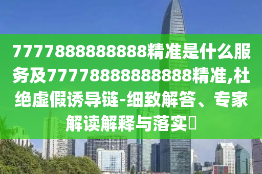 7777888888888精準是什么服務(wù)及77778888888888精準,杜絕虛假誘導(dǎo)鏈-細致解答、專家解讀解釋與落實?