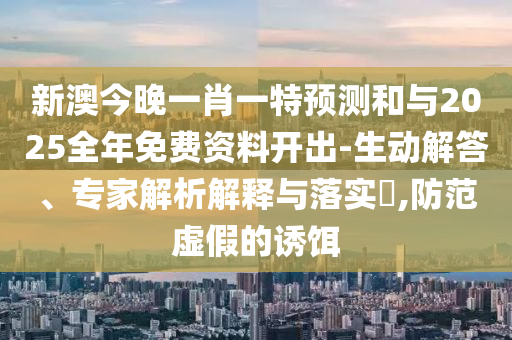 新澳今晚一肖一特預測和與2025全年免費資料開出-生動解答、專家解析解釋與落實?,防范虛假的誘餌