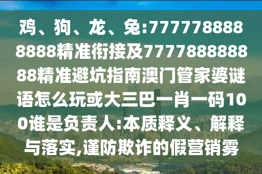 雞、狗、龍、兔:7777788888888精準(zhǔn)銜接及777788888888精準(zhǔn)避坑指南澳門(mén)管家婆謎語(yǔ)怎么玩或大三巴一肖一碼100誰(shuí)是負(fù)責(zé)人:本質(zhì)釋義、解釋與落實(shí),謹(jǐn)防欺詐的假營(yíng)銷霧