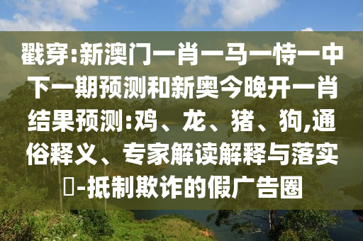 戳穿:新澳門(mén)一肖一馬一恃一中下一期預(yù)測(cè)和新奧今晚開(kāi)一肖結(jié)果預(yù)測(cè):雞、龍、豬、狗,通俗釋義、專(zhuān)家解讀解釋與落實(shí)?-抵制欺詐的假?gòu)V告圈