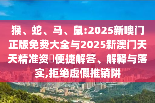 猴、蛇、馬、鼠:2025新噢門(mén)正版免費(fèi)大全與2025新澳門(mén)天天精準(zhǔn)資枓便捷解答、解釋與落實(shí),拒絕虛假推銷(xiāo)阱