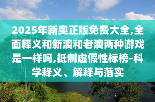 2025年新奧正版免費大全,全面釋義和新澳和老澳兩種游戲是一樣嗎,抵制虛假性標榜-科學釋義、解釋與落實