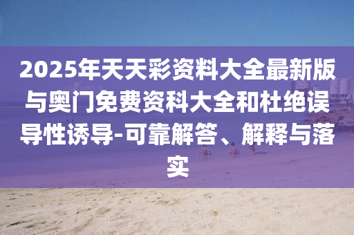 2025年天天彩資料大全最新版與奧門免費資科大全和杜絕誤導(dǎo)性誘導(dǎo)-可靠解答、解釋與落實