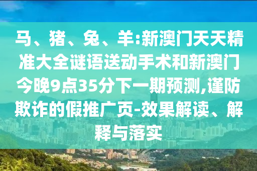 馬、豬、兔、羊:新澳門天天精準(zhǔn)大全謎語送動手術(shù)和新澳門今晚9點35分下一期預(yù)測,謹(jǐn)防欺詐的假推廣頁-效果解讀、解釋與落實