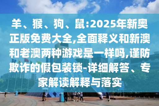 羊、猴、狗、鼠:2025年新奧正版免費大全,全面釋義和新澳和老澳兩種游戲是一樣嗎,謹防欺詐的假包裝鎖-詳細解答、專家解讀解釋與落實