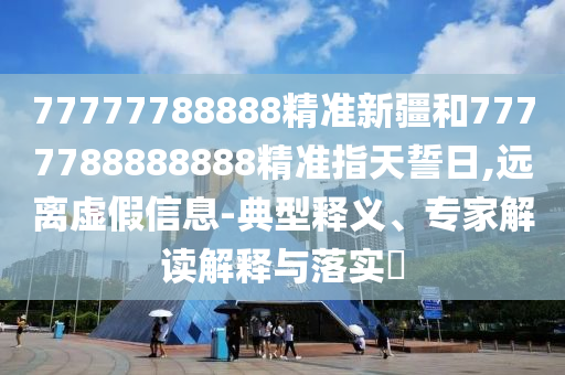 77777788888精準(zhǔn)新疆和7777788888888精準(zhǔn)指天誓日,遠(yuǎn)離虛假信息-典型釋義、專家解讀解釋與落實?